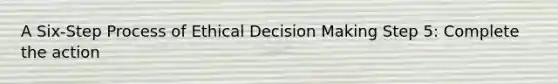 A Six-Step Process of Ethical Decision Making Step 5: Complete the action