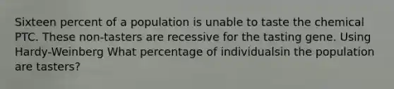 Sixteen percent of a population is unable to taste the chemical PTC. These non-tasters are recessive for the tasting gene. Using Hardy-Weinberg What percentage of individualsin the population are tasters?