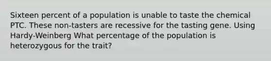 Sixteen percent of a population is unable to taste the chemical PTC. These non-tasters are recessive for the tasting gene. Using Hardy-Weinberg What percentage of the population is heterozygous for the trait?