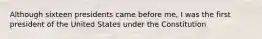 Although sixteen presidents came before me, I was the first president of the United States under the Constitution