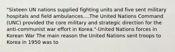 "Sixteen UN nations supplied fighting units and five sent military hospitals and field ambulances....The United Nations Command (UNC) provided the core military and strategic direction for the anti-communist war effort in Korea."-United Nations forces in Korean War The main reason the United Nations sent troops to Korea in 1950 was to