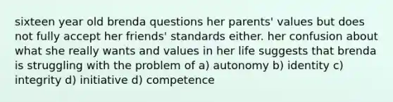 sixteen year old brenda questions her parents' values but does not fully accept her friends' standards either. her confusion about what she really wants and values in her life suggests that brenda is struggling with the problem of a) autonomy b) identity c) integrity d) initiative d) competence