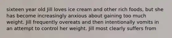 sixteen year old Jill loves ice cream and other rich foods, but she has become increasingly anxious about gaining too much weight. Jill frequently overeats and then intentionally vomits in an attempt to control her weight. Jill most clearly suffers from