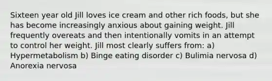 Sixteen year old Jill loves ice cream and other rich foods, but she has become increasingly anxious about gaining weight. Jill frequently overeats and then intentionally vomits in an attempt to control her weight. Jill most clearly suffers from: a) Hypermetabolism b) Binge eating disorder c) Bulimia nervosa d) Anorexia nervosa