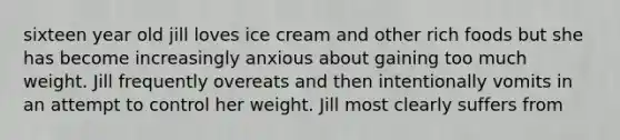 sixteen year old jill loves ice cream and other rich foods but she has become increasingly anxious about gaining too much weight. Jill frequently overeats and then intentionally vomits in an attempt to control her weight. Jill most clearly suffers from