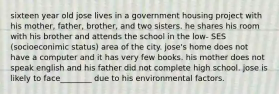 sixteen year old jose lives in a government housing project with his mother, father, brother, and two sisters. he shares his room with his brother and attends the school in the low- SES (socioeconimic status) area of the city. jose's home does not have a computer and it has very few books. his mother does not speak english and his father did not complete high school. jose is likely to face________ due to his environmental factors.