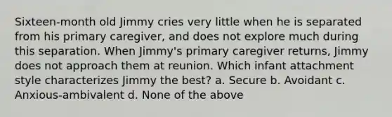 Sixteen-month old Jimmy cries very little when he is separated from his primary caregiver, and does not explore much during this separation. When Jimmy's primary caregiver returns, Jimmy does not approach them at reunion. Which infant attachment style characterizes Jimmy the best? a. Secure b. Avoidant c. Anxious-ambivalent d. None of the above