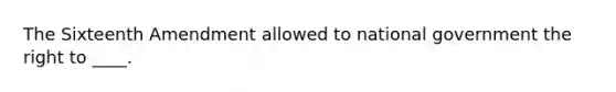 The Sixteenth Amendment allowed to national government the right to ____.
