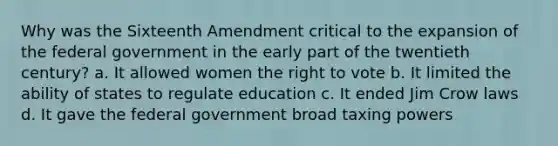 Why was the Sixteenth Amendment critical to the expansion of the federal government in the early part of the twentieth century? a. It allowed women the right to vote b. It limited the ability of states to regulate education c. It ended Jim Crow laws d. It gave the federal government broad taxing powers