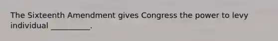 The Sixteenth Amendment gives Congress the power to levy individual __________.