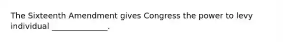 The Sixteenth Amendment gives Congress the power to levy individual ______________.