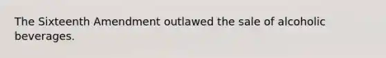 The Sixteenth Amendment outlawed the sale of alcoholic beverages.