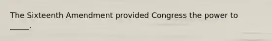 The Sixteenth Amendment provided Congress the power to _____.