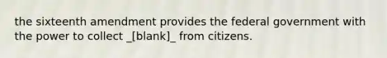 the sixteenth amendment provides the federal government with the power to collect _[blank]_ from citizens.