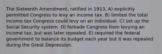 The Sixteenth Amendment, ratified in 1913, A) explicitly permitted Congress to levy an income tax. B) limited the total income tax Congress could levy on an individual. C) set up the Social Security system. D) forbade Congress from levying an income tax, but was later repealed. E) required the federal government to balance its budget each year but it was repealed during the Great Depression.