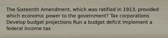 The Sixteenth Amendment, which was ratified in 1913, provided which economic power to the government? Tax corporations Develop budget projections Run a budget deficit Implement a federal income tax