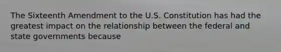 The Sixteenth Amendment to the U.S. Constitution has had the greatest impact on the relationship between the federal and state governments because