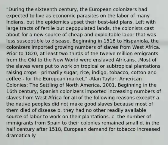 "During the sixteenth century, the European colonizers had expected to live as economic parasites on the labor of many Indians, but the epidemics upset their best-laid plans. Left with large tracts of fertile but depopulated lands, the colonists cast about for a new source of cheap and exploitable labor that was less susceptible to disease. Beginning in 1518 to Hispaniola, the colonizers imported growing numbers of slaves from West Africa. Prior to 1820, at least two-thirds of the twelve million emigrants from the Old to the New World were enslaved Africans...Most of the slaves were put to work on tropical or subtropical plantations raising crops - primarily sugar, rice, indigo, tobacco, cotton and coffee - for the European market." -Alan Taylor, American Colonies: The Settling of North America, 2001. Beginning in the 16th century, Spanish colonizers imported increasing numbers of slaves from West Africa for all of the following reasons except? a. the native peoples did not make good slaves because most of them died of disease b. they had no other readily available source of labor to work on their plantations. c. the number of immigrants from Spain to their colonies remained small d. in the half century after 1518, European demand for tobacco increased dramatically