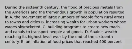 During the sixteenth century, the flood of precious metals from the Americas and the tremendous growth in population resulted in A. the movement of large numbers of people from rural areas to towns and cities B. increasing wealth for urban workers whose wages skyrocketed. C. building programs to create new roads and canals to transport people and goods. D. Spain's wealth reaching its highest level ever by the end of the sixteenth century. E. an inflation of food prices that reached 400 percent