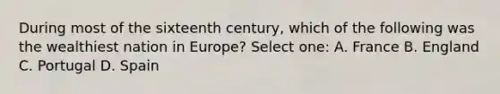 During most of the sixteenth century, which of the following was the wealthiest nation in Europe? Select one: A. France B. England C. Portugal D. Spain