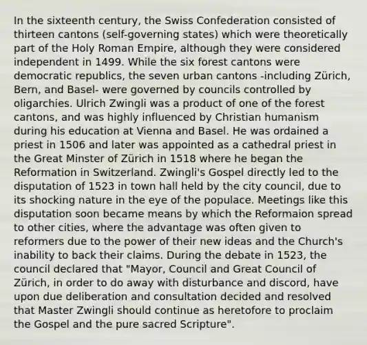 In the sixteenth century, the Swiss Confederation consisted of thirteen cantons (self-governing states) which were theoretically part of <a href='https://www.questionai.com/knowledge/kSKlm1Sx87-the-holy-roman-empire' class='anchor-knowledge'>the holy roman empire</a>, although they were considered independent in 1499. While the six forest cantons were democratic republics, the seven urban cantons -including Zürich, Bern, and Basel- were governed by councils controlled by oligarchies. Ulrich Zwingli was a product of one of the forest cantons, and was highly influenced by Christian humanism during his education at Vienna and Basel. He was ordained a priest in 1506 and later was appointed as a cathedral priest in the Great Minster of Zürich in 1518 where he began the Reformation in Switzerland. Zwingli's Gospel directly led to the disputation of 1523 in town hall held by the city council, due to its shocking nature in the eye of the populace. Meetings like this disputation soon became means by which the Reformaion spread to other cities, where the advantage was often given to reformers due to the power of their new ideas and the Church's inability to back their claims. During the debate in 1523, the council declared that "Mayor, Council and Great Council of Zürich, in order to do away with disturbance and discord, have upon due deliberation and consultation decided and resolved that Master Zwingli should continue as heretofore to proclaim the Gospel and the pure sacred Scripture".