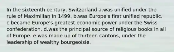 In the sixteenth century, Switzerland a.was unified under the rule of Maximilian in 1499. b.was Europe's first unified republic. c.became Europe's greatest <a href='https://www.questionai.com/knowledge/kj2f1dv6Bm-economic-power' class='anchor-knowledge'>economic power</a> under the Swiss confederation. d.was the principal source of religious books in all of Europe. e.was made up of thirteen cantons, under the leadership of wealthy bourgeoisie.