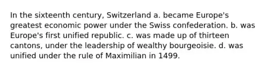 In the sixteenth century, Switzerland a. became Europe's greatest economic power under the Swiss confederation. b. was Europe's first unified republic. c. was made up of thirteen cantons, under the leadership of wealthy bourgeoisie. d. was unified under the rule of Maximilian in 1499.