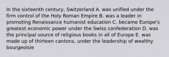 In the sixteenth century, Switzerland A. was unified under the firm control of the Holy Roman Empire B. was a leader in promoting Renaissance humanist education C. became Europe's greatest economic power under the Swiss confederation D. was the principal source of religious books in all of Europe E. was made up of thirteen cantons, under the leadership of wealthy bourgeoisie