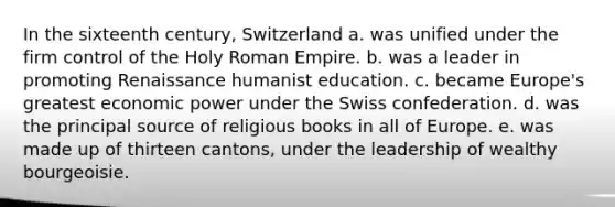 In the sixteenth century, Switzerland a. was unified under the firm control of the Holy Roman Empire. b. was a leader in promoting Renaissance humanist education. c. became Europe's greatest economic power under the Swiss confederation. d. was the principal source of religious books in all of Europe. e. was made up of thirteen cantons, under the leadership of wealthy bourgeoisie.