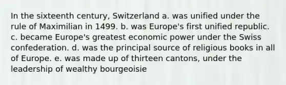 In the sixteenth century, Switzerland a. was unified under the rule of Maximilian in 1499. b. was Europe's first unified republic. c. became Europe's greatest economic power under the Swiss confederation. d. was the principal source of religious books in all of Europe. e. was made up of thirteen cantons, under the leadership of wealthy bourgeoisie