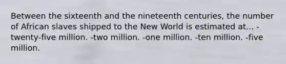 Between the sixteenth and the nineteenth centuries, the number of African slaves shipped to the New World is estimated at... -twenty-five million. -two million. -one million. -ten million. -five million.