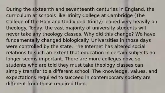 During the sixteenth and seventeenth centuries in England, the curriculum at schools like Trinity College at Cambridge (The College of the Holy and Undivided Trinity) leaned very heavily on theology. Today, the vast majority of university students will never take any theology classes. Why did this change? We have fundamentally changed biologically. Universities in those days were controlled by the state. The Internet has altered social relations to such an extent that education in certain subjects no longer seems important. There are more colleges now, so students who are told they must take theology classes can simply transfer to a different school. The knowledge, values, and expectations required to succeed in contemporary society are different from those required then.