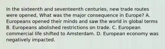 In the sixteenth and seventeenth centuries, new trade routes were opened, What was the major consequence in Europe? A. Europeans opened their minds and saw the world in global terms B. Europeans abolished restrictions on trade. C. European commercial life shifted to Amsterdam. D. European economy was negatively impacted.