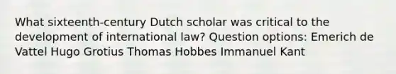 What sixteenth-century Dutch scholar was critical to the development of international law? Question options: Emerich de Vattel Hugo Grotius Thomas Hobbes Immanuel Kant