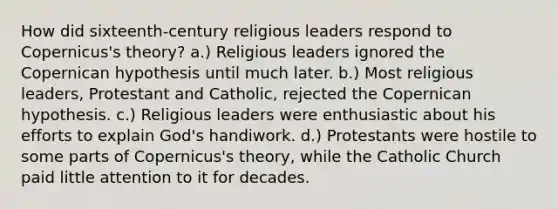 How did sixteenth-century religious leaders respond to Copernicus's theory? a.) Religious leaders ignored the Copernican hypothesis until much later. b.) Most religious leaders, Protestant and Catholic, rejected the Copernican hypothesis. c.) Religious leaders were enthusiastic about his efforts to explain God's handiwork. d.) Protestants were hostile to some parts of Copernicus's theory, while the Catholic Church paid little attention to it for decades.