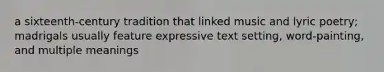 a sixteenth-century tradition that linked music and lyric poetry; madrigals usually feature expressive text setting, word-painting, and multiple meanings