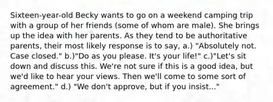 Sixteen-year-old Becky wants to go on a weekend camping trip with a group of her friends (some of whom are male). She brings up the idea with her parents. As they tend to be authoritative parents, their most likely response is to say, a.) "Absolutely not. Case closed." b.)"Do as you please. It's your life!" c.)"Let's sit down and discuss this. We're not sure if this is a good idea, but we'd like to hear your views. Then we'll come to some sort of agreement." d.) "We don't approve, but if you insist..."