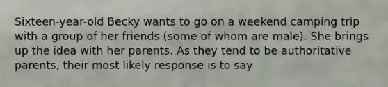 Sixteen-year-old Becky wants to go on a weekend camping trip with a group of her friends (some of whom are male). She brings up the idea with her parents. As they tend to be authoritative parents, their most likely response is to say