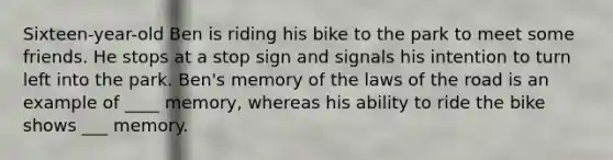 Sixteen-year-old Ben is riding his bike to the park to meet some friends. He stops at a stop sign and signals his intention to turn left into the park. Ben's memory of the laws of the road is an example of ____ memory, whereas his ability to ride the bike shows ___ memory.