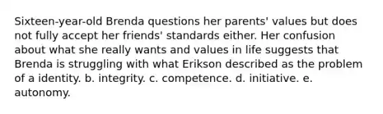 Sixteen-year-old Brenda questions her parents' values but does not fully accept her friends' standards either. Her confusion about what she really wants and values in life suggests that Brenda is struggling with what Erikson described as the problem of a identity. b. integrity. c. competence. d. initiative. e. autonomy.