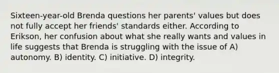 Sixteen-year-old Brenda questions her parents' values but does not fully accept her friends' standards either. According to Erikson, her confusion about what she really wants and values in life suggests that Brenda is struggling with the issue of A) autonomy. B) identity. C) initiative. D) integrity.