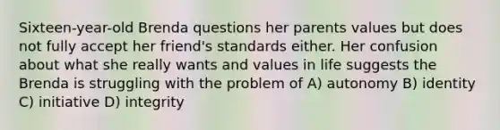 Sixteen-year-old Brenda questions her parents values but does not fully accept her friend's standards either. Her confusion about what she really wants and values in life suggests the Brenda is struggling with the problem of A) autonomy B) identity C) initiative D) integrity