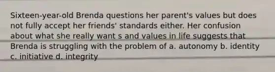 Sixteen-year-old Brenda questions her parent's values but does not fully accept her friends' standards either. Her confusion about what she really want s and values in life suggests that Brenda is struggling with the problem of a. autonomy b. identity c. initiative d. integrity