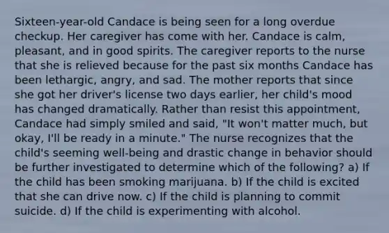 Sixteen-year-old Candace is being seen for a long overdue checkup. Her caregiver has come with her. Candace is calm, pleasant, and in good spirits. The caregiver reports to the nurse that she is relieved because for the past six months Candace has been lethargic, angry, and sad. The mother reports that since she got her driver's license two days earlier, her child's mood has changed dramatically. Rather than resist this appointment, Candace had simply smiled and said, "It won't matter much, but okay, I'll be ready in a minute." The nurse recognizes that the child's seeming well-being and drastic change in behavior should be further investigated to determine which of the following? a) If the child has been smoking marijuana. b) If the child is excited that she can drive now. c) If the child is planning to commit suicide. d) If the child is experimenting with alcohol.