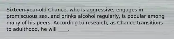 Sixteen-year-old Chance, who is aggressive, engages in promiscuous sex, and drinks alcohol regularly, is popular among many of his peers. According to research, as Chance transitions to adulthood, he will ____.