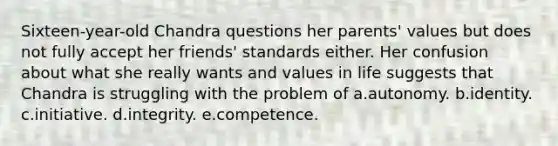 Sixteen-year-old Chandra questions her parents' values but does not fully accept her friends' standards either. Her confusion about what she really wants and values in life suggests that Chandra is struggling with the problem of a.autonomy. b.identity. c.initiative. d.integrity. e.competence.