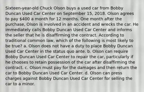 Sixteen-year-old Chuck Olson buys a used car from Bobby Duncan Used Car Center on September 15, 2018. Olson agrees to pay 400 a month for 12 months. One month after the purchase, Olson is involved in an accident and wrecks the car. He immediately calls Bobby Duncan Used Car Center and informs the seller that he is disaffirming the contract. According to traditional common law, which of the following is most likely to be true? a. Olson does not have a duty to place Bobby Duncan Used Car Center in the status quo ante. b. Olson can require Bobby Duncan Used Car Center to repair the car, particularly if he chooses to retain possession of the car after disaffirming the contract. c. Olson must pay for the damages and then return the car to Bobby Duncan Used Car Center. d. Olson can press charges against Bobby Duncan Used Car Center for selling the car to a minor.