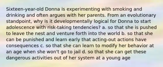 Sixteen-year-old Donna is experimenting with smoking and drinking and often argues with her parents. From an evolutionary standpoint, why is it developmentally logical for Donna to start adolescence with risk-taking tendencies? a. so that she is pushed to leave the nest and venture forth into the world b. so that she can be punished and learn early that acting-out actions have consequences c. so that she can learn to modify her behavior at an age when she won't go to jail d. so that she can get these dangerous activities out of her system at a young age