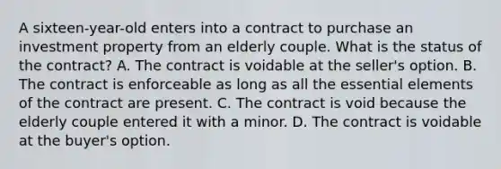 A sixteen-year-old enters into a contract to purchase an investment property from an elderly couple. What is the status of the contract? A. The contract is voidable at the seller's option. B. The contract is enforceable as long as all the essential elements of the contract are present. C. The contract is void because the elderly couple entered it with a minor. D. The contract is voidable at the buyer's option.