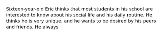 Sixteen-year-old Eric thinks that most students in his school are interested to know about his social life and his daily routine. He thinks he is very unique, and he wants to be desired by his peers and friends. He always